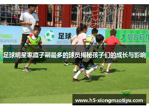 足球明星家庭子嗣最多的球员揭秘孩子们的成长与影响