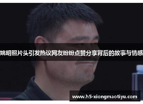 姚明照片头引发热议网友纷纷点赞分享背后的故事与情感