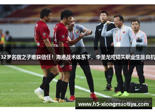 32岁名宿之子难获信任！海港战术体系下，李圣龙或错失职业生涯良机